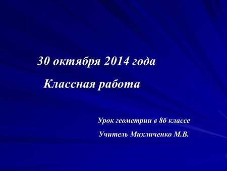 30 октября 2014 года Классная работа Урок геометрии в 8 б классе Учитель Михличенко М.В.