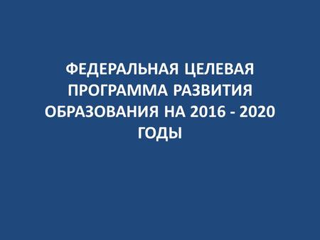 ФЕДЕРАЛЬНАЯ ЦЕЛЕВАЯ ПРОГРАММА РАЗВИТИЯ ОБРАЗОВАНИЯ НА 2016 - 2020 ГОДЫ.