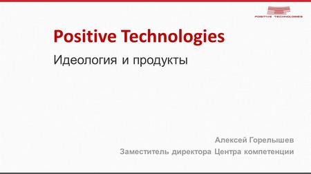 Идеология и продукты Алексей Горелышев Заместитель директора Центра компетенции Positive Technologies.