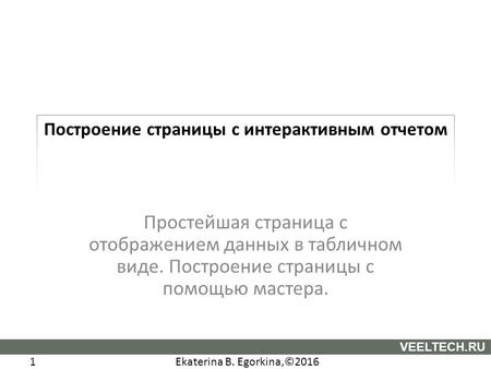 Ekaterina B. Egorkina,©2016 1 VEELTECH.RU Построение страницы с интерактивным отчетом Простейшая страница с отображением данных в табличном виде. Построение.