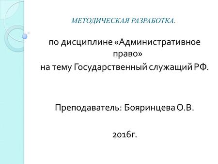 МЕТОДИЧЕСКАЯ РАЗРАБОТКА. по дисциплине « Административное право » на тему Государственный служащий РФ. Преподаватель : Бояринцева О. В. 2016 г.