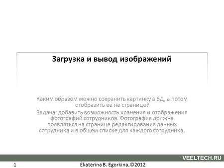 Ekaterina B. Egorkina,©2012 1 VEELTECH.RU Загрузка и вывод изображений Каким образом можно сохранить картинку в БД, а потом отобразить ее на странице?