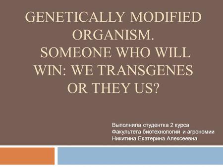 GENETICALLY MODIFIED ORGANISM. SOMEONE WHO WILL WIN: WE TRANSGENES OR THEY US? Выполнила студентка 2 курса Факультета биотехнологий и агрономии Никитина.