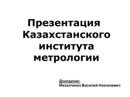 Презентация Казахстанского института метрологии Докладчик: Михалченко Василий Николаевич.