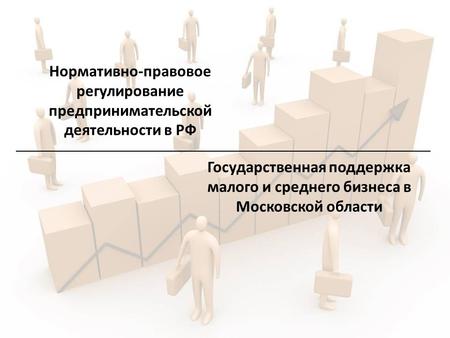 Нормативно-правовое регулирование предпринимательской деятельности в РФ Государственная поддержка малого и среднего бизнеса в Московской области.