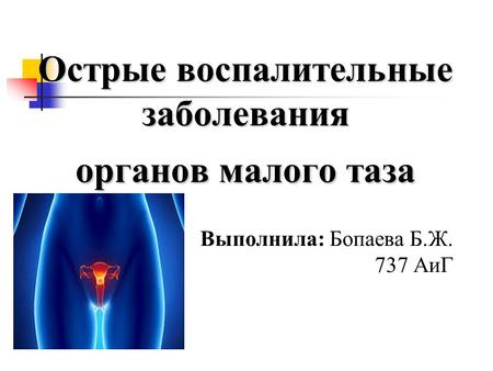 Острые воспалительные заболевания органов малого таза Выполнила: Бопаева Б.Ж. 737 АиГ.