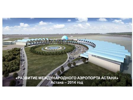 «РАЗВИТИЕ МЕЖДУНАРОДНОГО АЭРОПОРТА АСТАНА» Астана – 2014 год.