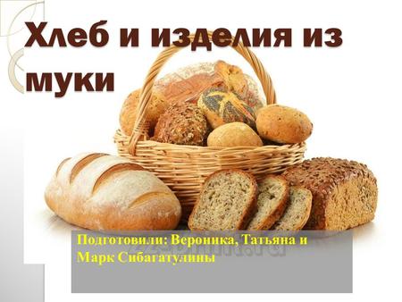 Хлеб и изделия из муки Подготовили: Вероника, Татьяна и Марк Сибагатулины.