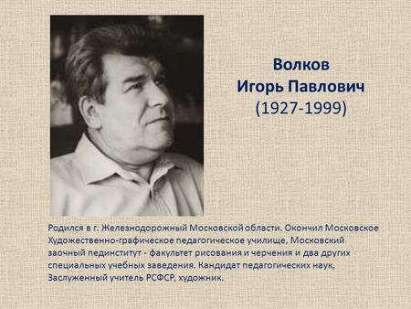 Волков Игорь Павлович (1927-1999) Родился в г. Железнодорожный Московской области. Окончил Московское Художественно-графическое педагогическое училище,