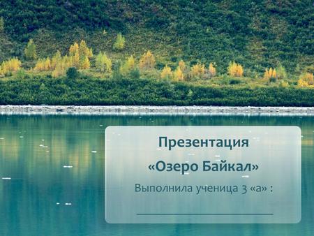 Презентация «Озеро Байкал» Выполнила ученица 3 «а» :