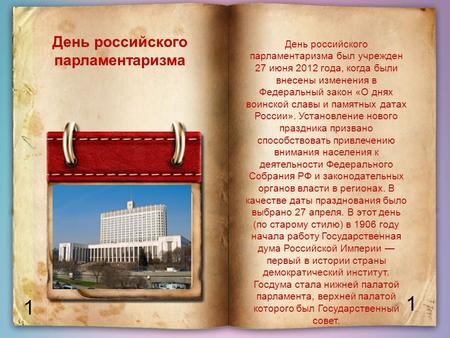 1 1 День российского парламентаризма День российского парламентаризма был учрежден 27 июня 2012 года, когда были внесены изменения в Федеральный закон.