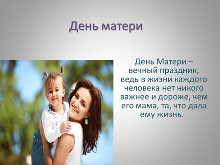День матери День Матери – вечный праздник, ведь в жизни каждого человека нет никого важнее и дороже, чем его мама, та, что дала ему жизнь.
