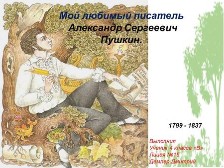 Мой любимый писатель Александр Сергеевич Пушкин. 1799 - 1837 Выполнил Ученик 4 класса «В» Лицея 15 Демлер Дмитрий.