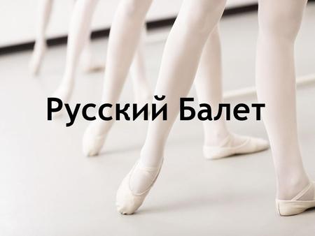 Русский Балет. БАЛЕТ - вид театрального искусства, где основным выразительным средством служит «классический» танец.