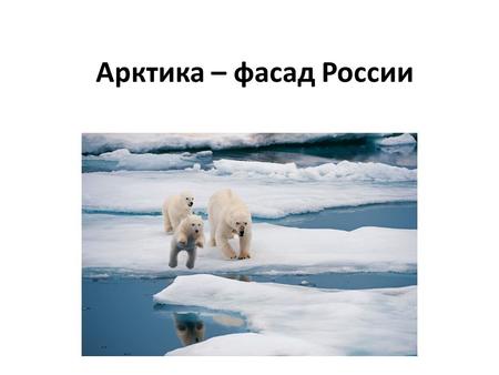 Арктика – фасад России. Арктика - единый физико- географический район Земли, примыкающий к Северному полюсу и включающий окраины материков Евразии и Северной.