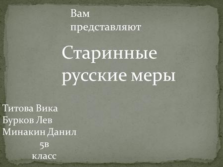 Титова Вика Бурков Лев Минакин Данил 5 в класс Вам представляют Старинные русские меры.