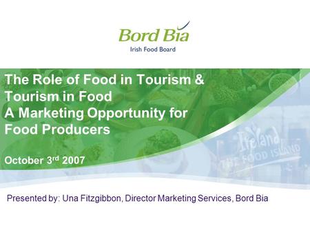 The Role of Food in Tourism & Tourism in Food A Marketing Opportunity for Food Producers October 3 rd 2007 Presented by: Una Fitzgibbon, Director Marketing.