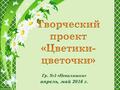 ДС 264 Гр. 3 «Неваляшки» Творческий проект «Цветики-цветочки»