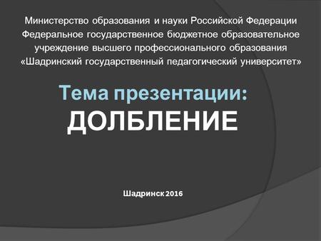 Тема презентации : ДОЛБЛЕНИЕ Шадринск 2016 Министерство образования и науки Российской Федерации Федеральное государственное бюджетное образовательное.