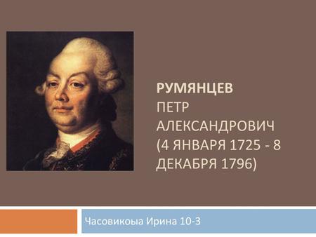 РУМЯНЦЕВ ПЕТР АЛЕКСАНДРОВИЧ (4 ЯНВАРЯ 1725 - 8 ДЕКАБРЯ 1796) Часовикоыа Ирина 10-3.