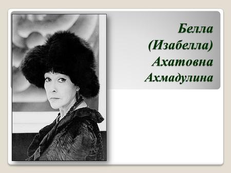 Белла (Изабелла) Ахатовна Ахмадулина. Белла Ахмадулина родилась 10 апреля 1937 года в Москве. Семья Беллы принадлежала к советской элите. Ее отец Ахат.
