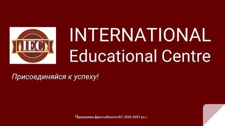 INTERNATIONAL Educational Centre Присоединяйся к успеху! П рограмма франчайзинга IEC 2016-2017 уч.г.