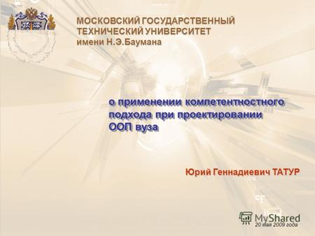 О применении компетентностного подхода при проектировании ООП вуза Юрий Геннадиевич ТАТУР 20 мая 2009 года МОСКОВСКИЙ ГОСУДАРСТВЕННЫЙ ТЕХНИЧЕСКИЙ УНИВЕРСИТЕТ.