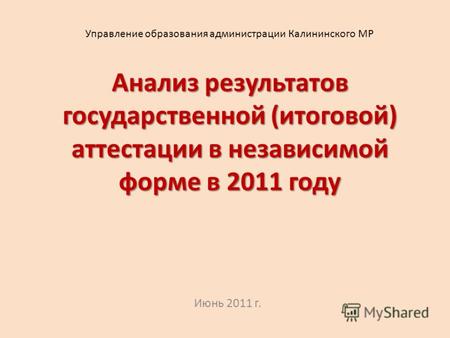 Анализ результатов государственной (итоговой) аттестации в независимой форме в 2011 году Июнь 2011 г. Управление образования администрации Калининского.