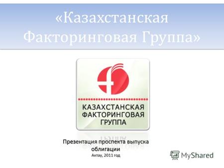 «Казахстанская Факторинговая Группа» Презентация проспекта выпуска облигации Актау, 2011 год.