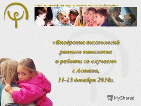 Национальный фонд защиты детей от жестокого обращения «Внедрение технологий раннего выявления и работы со случаем» г Астана, 11-13 декабря 2010г.