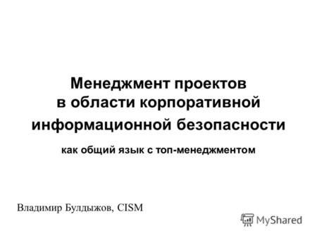 Менеджмент проектов в области корпоративной информационной безопасности как общий язык с топ-менеджментом Владимир Булдыжов, CISM.