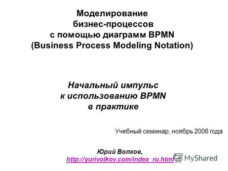 Моделирование бизнес-процессов с помощью диаграмм BPMN (Business Process Modeling Notation) Начальный импульс к использованию BPMN в практике Юрий Волков,
