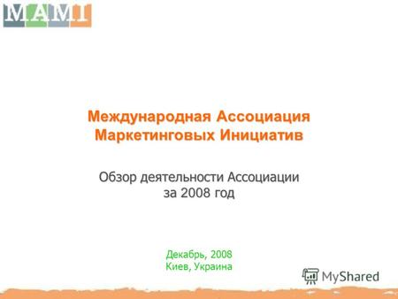 Международная Ассоциация Маркетинговых Инициатив Обзор деятельности Ассоциации за 2008 год Декабрь, 2008 Киев, Украина.