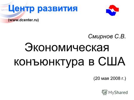 Центр развития Центр развития (www.dcenter.ru) Смирнов С.В. Экономическая конъюнктура в США (20 мая 2008 г.)