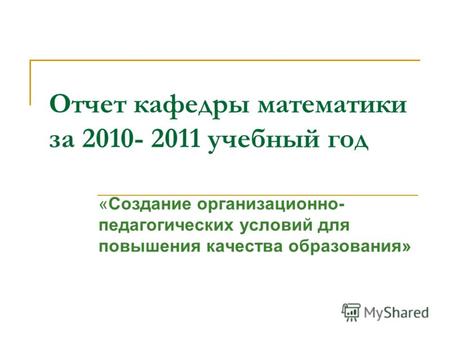 Отчет кафедры математики за 2010- 2011 учебный год «Создание организационно- педагогических условий для повышения качества образования»