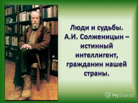 Люди и судьбы. А.И. Солженицын – истинный интеллигент, гражданин нашей страны.