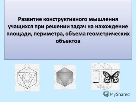 Развитие конструктивного мышления учащихся при решении задач на нахождение площади, периметра, объема геометрических объектов.