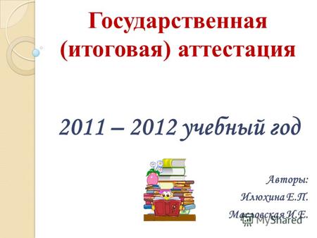 Государственная (итоговая) аттестация 2011 – 2012 учебный год Авторы: Илюхина Е.П. Масловская И.Е.