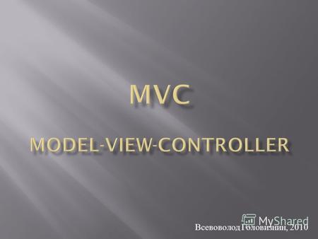 Всевоволод Головизнин, 2010. MVC – паттерн проектирование, в котором бизнес - логика, управляющая логика и интерфейс разделены на три отдельных компонента.