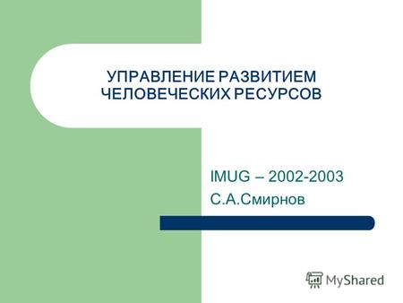 УПРАВЛЕНИЕ РАЗВИТИЕМ ЧЕЛОВЕЧЕСКИХ РЕСУРСОВ IMUG – 2002-2003 С.А.Смирнов.