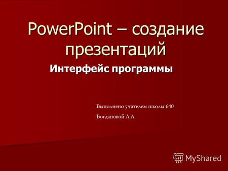 PowerPoint – создание презентаций Интерфейс программы Выполнено учителем школы 640 Богдановой Л.А.