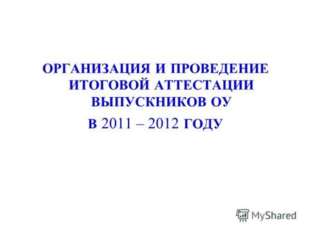 ОРГАНИЗАЦИЯ И ПРОВЕДЕНИЕ ИТОГОВОЙ АТТЕСТАЦИИ ВЫПУСКНИКОВ ОУ В 2011 – 2012 ГОДУ.
