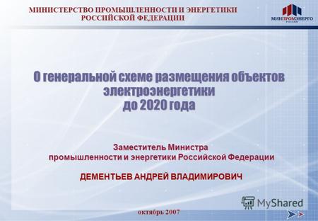 Октябрь 2007 МИНИСТЕРСТВО ПРОМЫШЛЕННОСТИ И ЭНЕРГЕТИКИ РОССИЙСКОЙ ФЕДЕРАЦИИ О генеральной схеме размещения объектов электроэнергетики до 2020 года Заместитель.