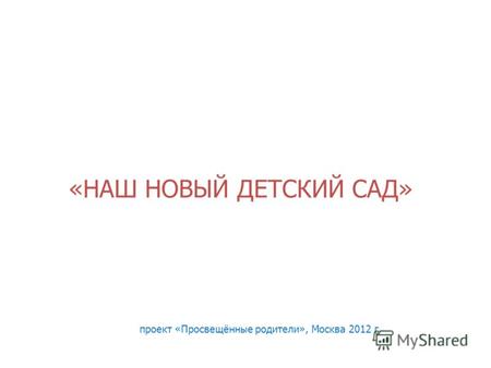 «НАШ НОВЫЙ ДЕТСКИЙ САД» проект «Просвещённые родители», Москва 2012 г.