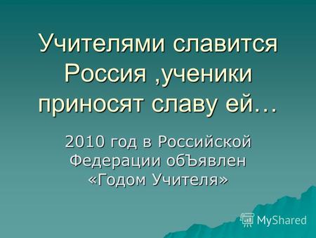 Учителями славится Россия,ученики приносят славу ей… 2010 год в Российской Федерации обЪявлен «Годом Учителя»