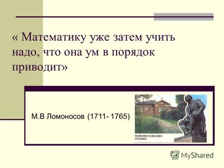 « Математику уже затем учить надо, что она ум в порядок приводит» М.В Ломоносов (1711- 1765)