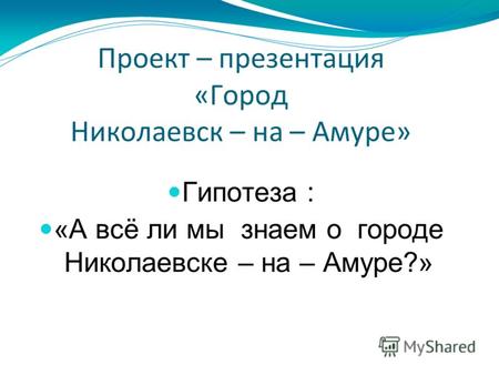 Проект – презентация «Город Николаевск – на – Амуре» Гипотеза : «А всё ли мы знаем о городе Николаевске – на – Амуре?»