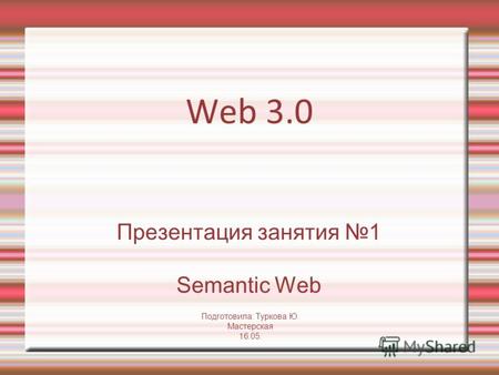 Web 3.0 Презентация занятия 1 Semantic Web Подготовила: Туркова Ю. Мастерская 16.05.