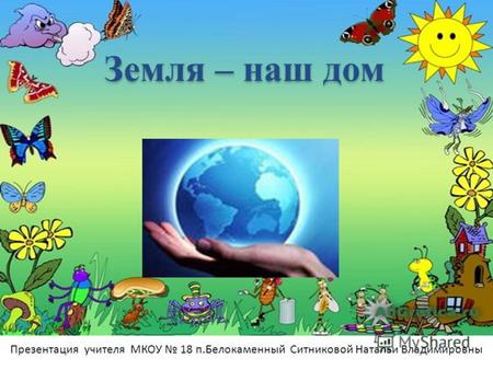 Земля – наш дом Презентация учителя МКОУ 18 п.Белокаменный Ситниковой Натальи Владимировны.