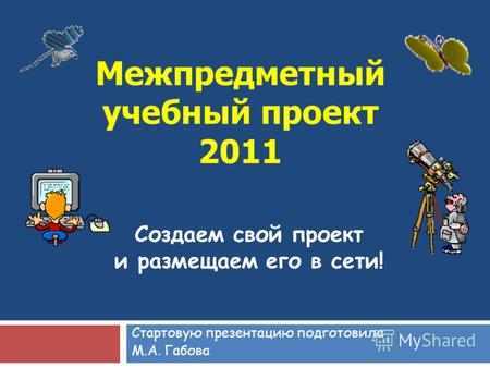 Межпредметный учебный проект 2011 Стартовую презентацию подготовила М.А. Габова Создаем свой проект и размещаем его в сети!